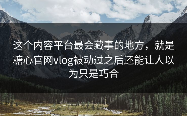 这个内容平台最会藏事的地方，就是糖心官网vlog被动过之后还能让人以为只是巧合