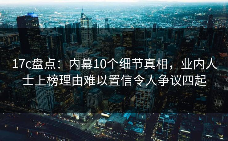 17c盘点：内幕10个细节真相，业内人士上榜理由难以置信令人争议四起
