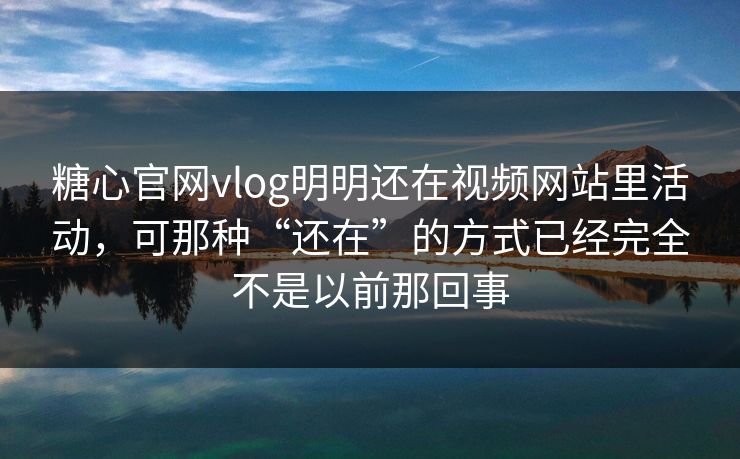 糖心官网vlog明明还在视频网站里活动，可那种“还在”的方式已经完全不是以前那回事