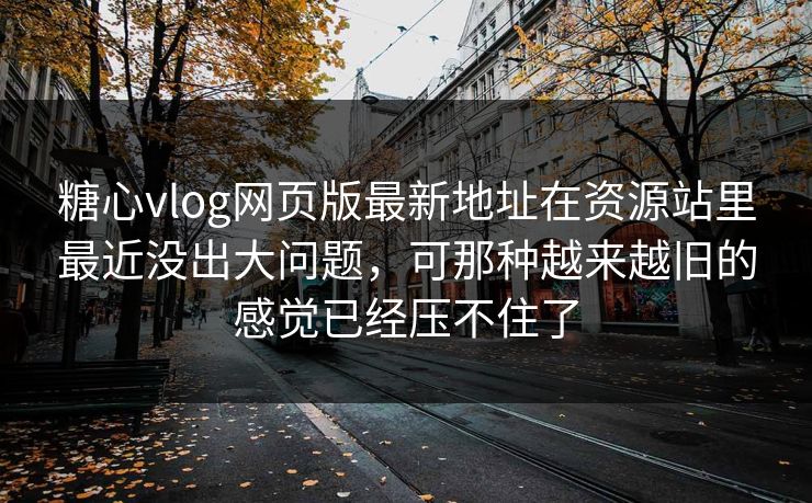 糖心vlog网页版最新地址在资源站里最近没出大问题，可那种越来越旧的感觉已经压不住了