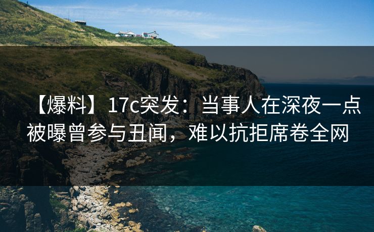 【爆料】17c突发：当事人在深夜一点被曝曾参与丑闻，难以抗拒席卷全网