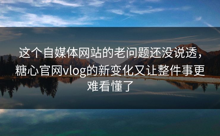 这个自媒体网站的老问题还没说透，糖心官网vlog的新变化又让整件事更难看懂了