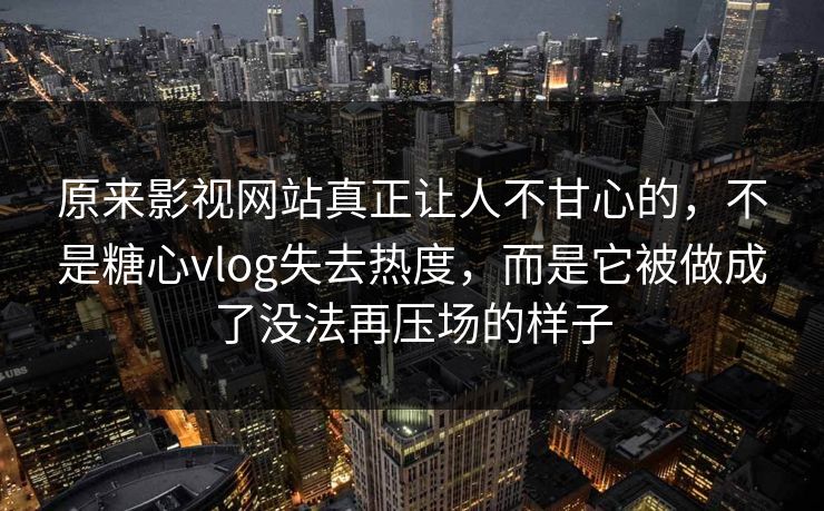 原来影视网站真正让人不甘心的，不是糖心vlog失去热度，而是它被做成了没法再压场的样子
