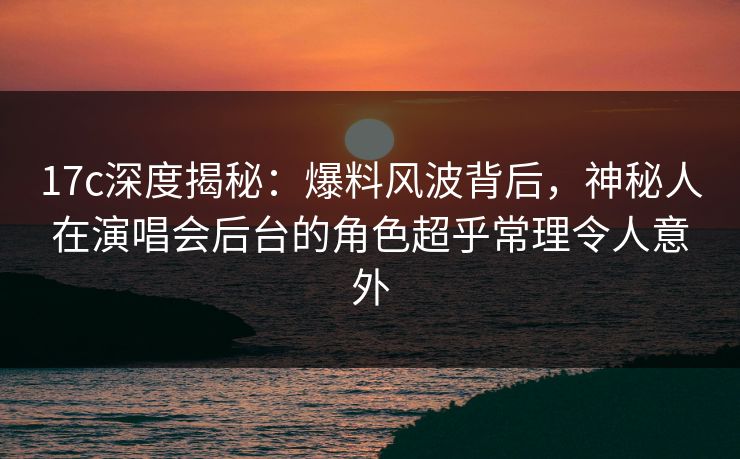 17c深度揭秘：爆料风波背后，神秘人在演唱会后台的角色超乎常理令人意外