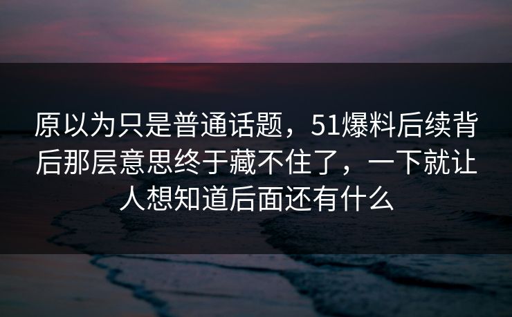 原以为只是普通话题，51爆料后续背后那层意思终于藏不住了，一下就让人想知道后面还有什么