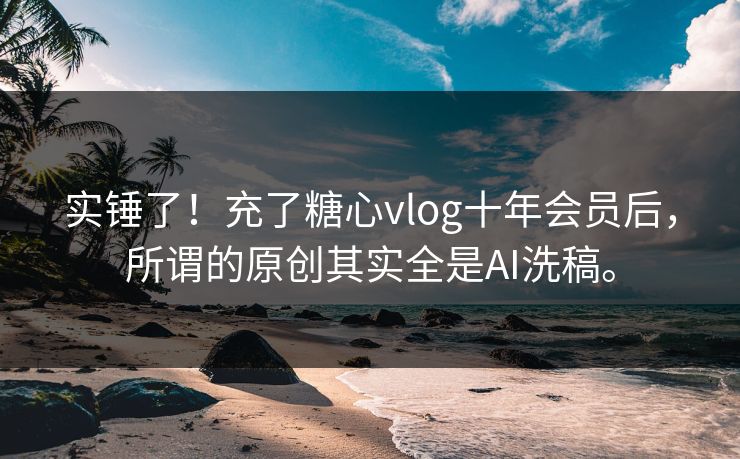 实锤了！充了糖心vlog十年会员后，所谓的原创其实全是AI洗稿。