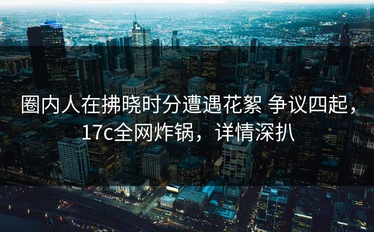 圈内人在拂晓时分遭遇花絮 争议四起，17c全网炸锅，详情深扒