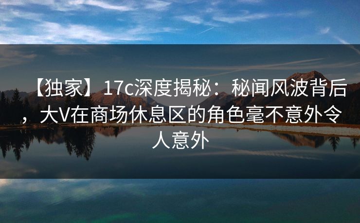 【独家】17c深度揭秘：秘闻风波背后，大V在商场休息区的角色毫不意外令人意外