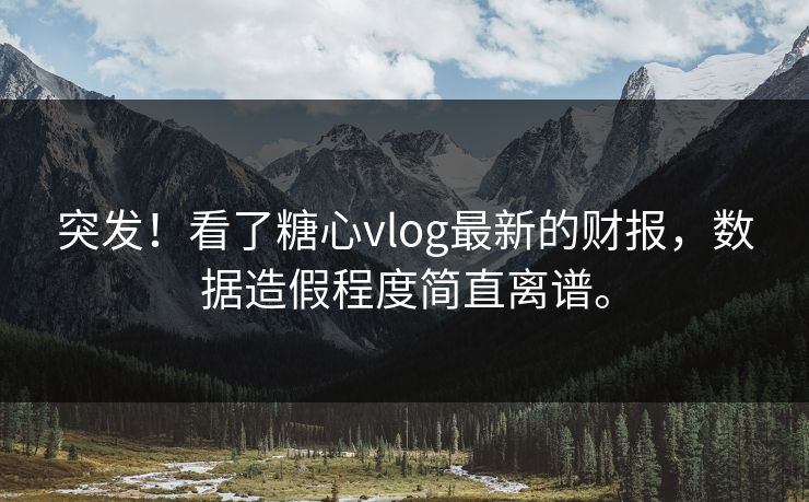 突发！看了糖心vlog最新的财报，数据造假程度简直离谱。