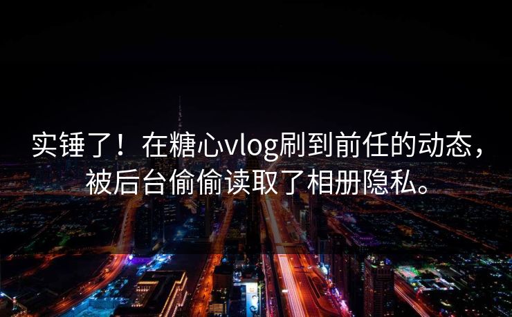 实锤了！在糖心vlog刷到前任的动态，被后台偷偷读取了相册隐私。