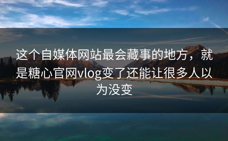 这个自媒体网站最会藏事的地方，就是糖心官网vlog变了还能让很多人以为没变