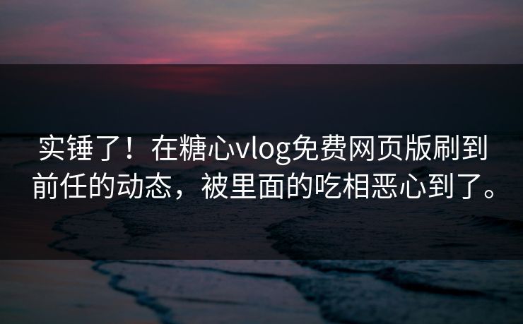 实锤了！在糖心vlog免费网页版刷到前任的动态，被里面的吃相恶心到了。