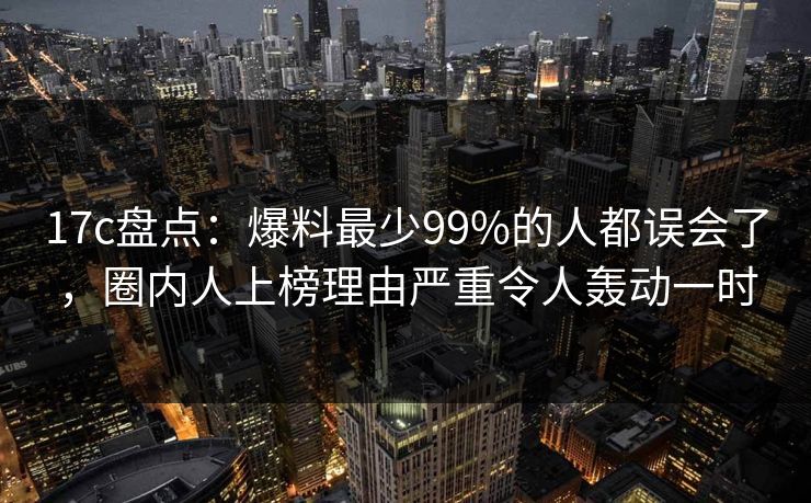 17c盘点：爆料最少99%的人都误会了，圈内人上榜理由严重令人轰动一时