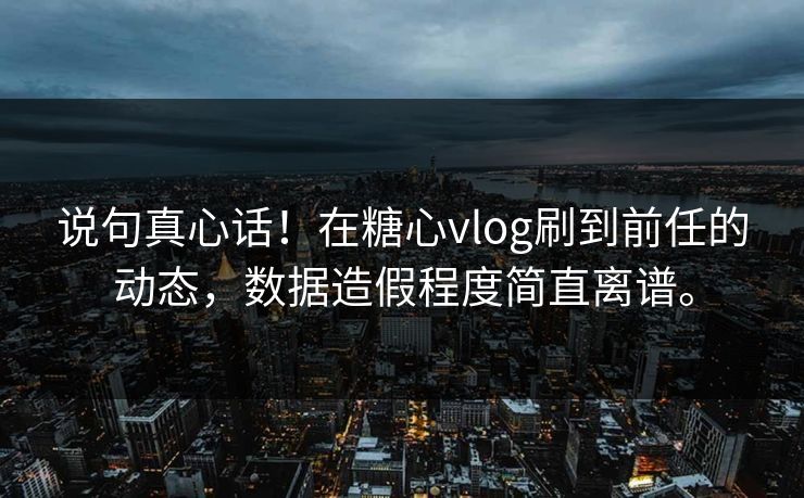 说句真心话！在糖心vlog刷到前任的动态，数据造假程度简直离谱。