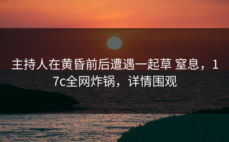 主持人在黄昏前后遭遇一起草 窒息，17c全网炸锅，详情围观