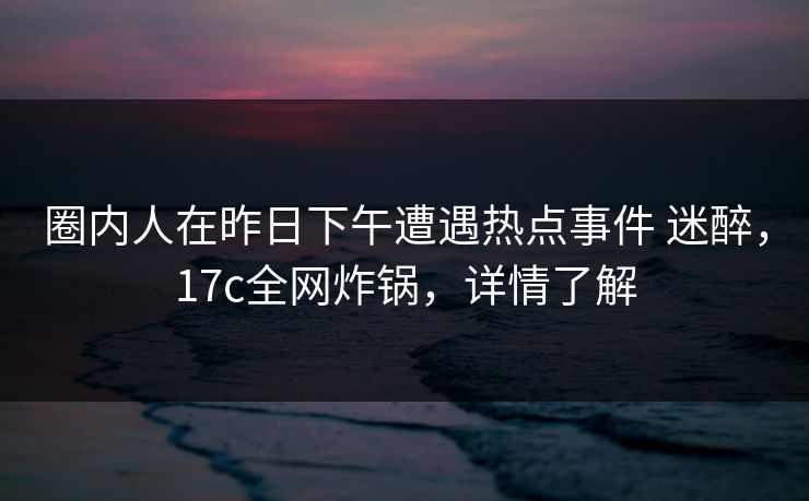 圈内人在昨日下午遭遇热点事件 迷醉，17c全网炸锅，详情了解