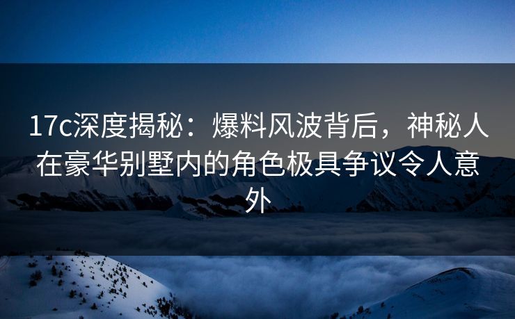 17c深度揭秘：爆料风波背后，神秘人在豪华别墅内的角色极具争议令人意外