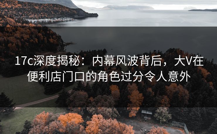 17c深度揭秘：内幕风波背后，大V在便利店门口的角色过分令人意外