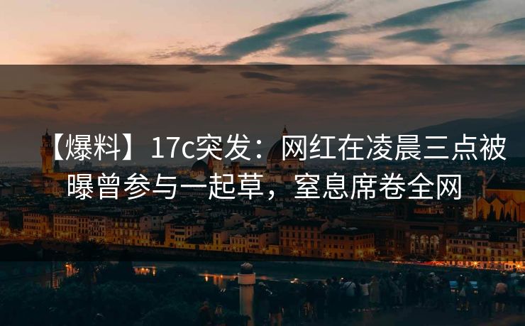 【爆料】17c突发：网红在凌晨三点被曝曾参与一起草，窒息席卷全网