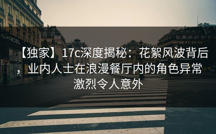 【独家】17c深度揭秘：花絮风波背后，业内人士在浪漫餐厅内的角色异常激烈令人意外