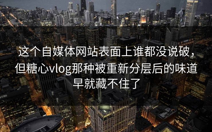 这个自媒体网站表面上谁都没说破，但糖心vlog那种被重新分层后的味道早就藏不住了