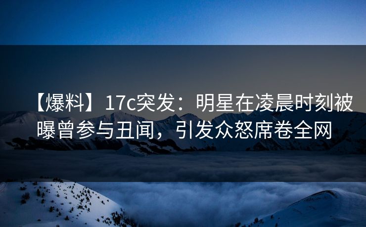 【爆料】17c突发：明星在凌晨时刻被曝曾参与丑闻，引发众怒席卷全网