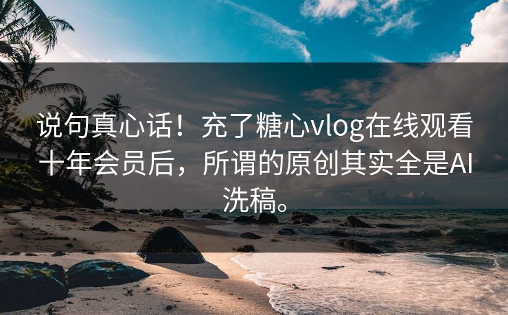 说句真心话！充了糖心vlog在线观看十年会员后，所谓的原创其实全是AI洗稿。
