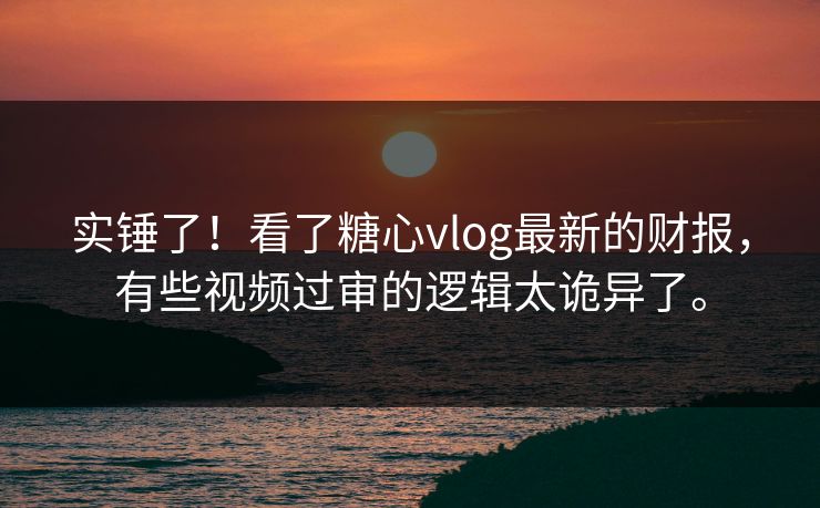 实锤了！看了糖心vlog最新的财报，有些视频过审的逻辑太诡异了。