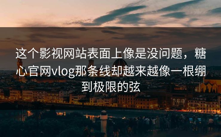 这个影视网站表面上像是没问题，糖心官网vlog那条线却越来越像一根绷到极限的弦