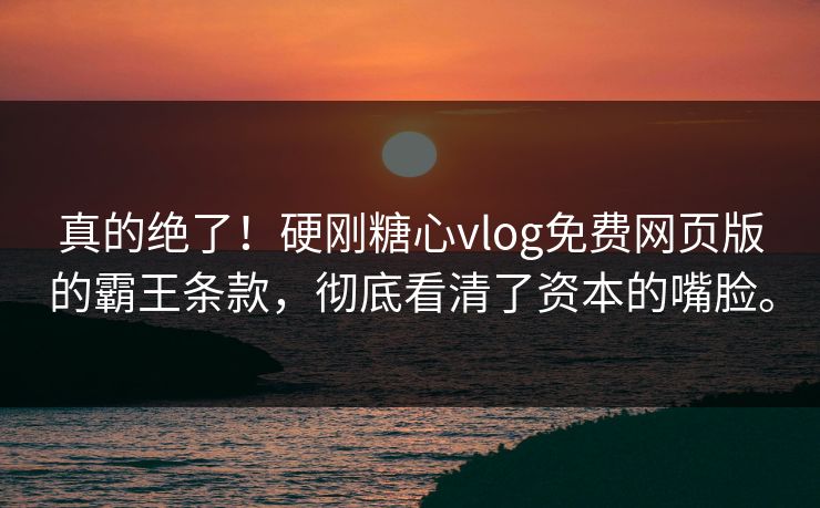 真的绝了！硬刚糖心vlog免费网页版的霸王条款，彻底看清了资本的嘴脸。