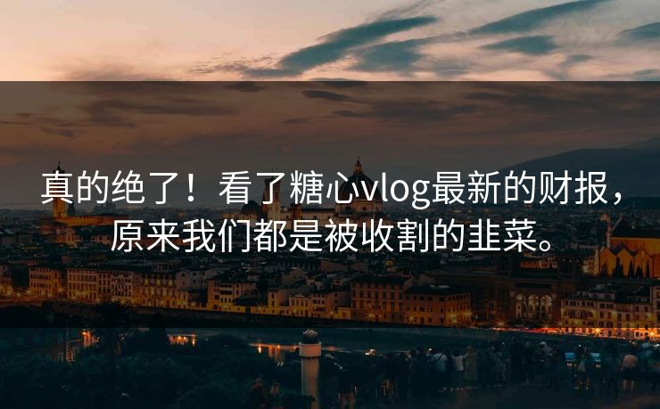 真的绝了！看了糖心vlog最新的财报，原来我们都是被收割的韭菜。