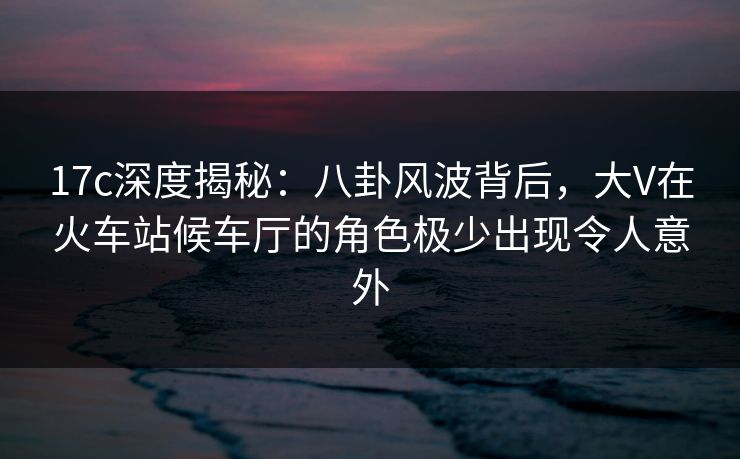 17c深度揭秘：八卦风波背后，大V在火车站候车厅的角色极少出现令人意外