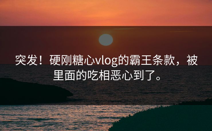 突发！硬刚糖心vlog的霸王条款，被里面的吃相恶心到了。