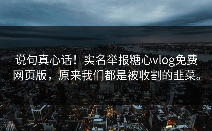 说句真心话！实名举报糖心vlog免费网页版，原来我们都是被收割的韭菜。
