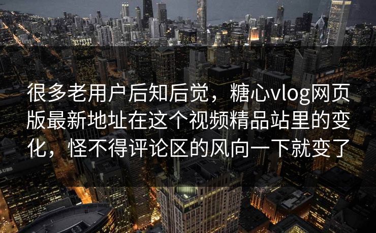很多老用户后知后觉，糖心vlog网页版最新地址在这个视频精品站里的变化，怪不得评论区的风向一下就变了