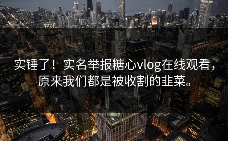 实锤了！实名举报糖心vlog在线观看，原来我们都是被收割的韭菜。