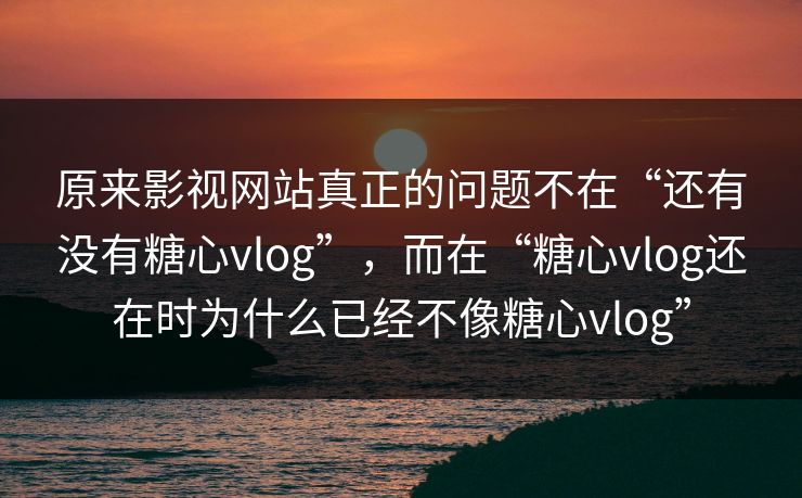 原来影视网站真正的问题不在“还有没有糖心vlog”，而在“糖心vlog还在时为什么已经不像糖心vlog”