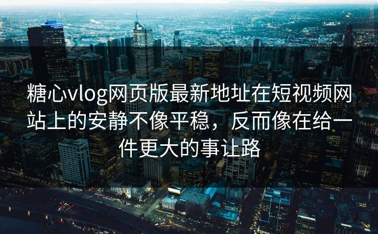 糖心vlog网页版最新地址在短视频网站上的安静不像平稳，反而像在给一件更大的事让路
