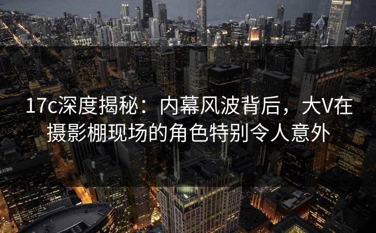 17c深度揭秘：内幕风波背后，大V在摄影棚现场的角色特别令人意外