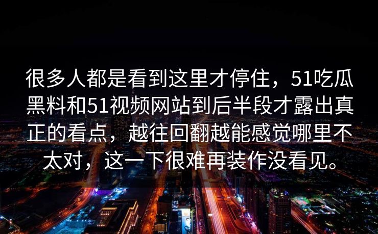 很多人都是看到这里才停住，51吃瓜黑料和51视频网站到后半段才露出真正的看点，越往回翻越能感觉哪里不太对，这一下很难再装作没看见。