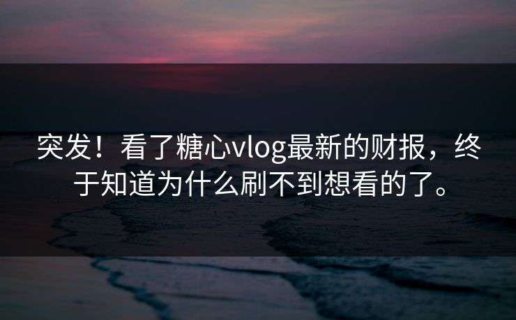 突发！看了糖心vlog最新的财报，终于知道为什么刷不到想看的了。