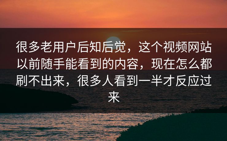 很多老用户后知后觉，这个视频网站以前随手能看到的内容，现在怎么都刷不出来，很多人看到一半才反应过来