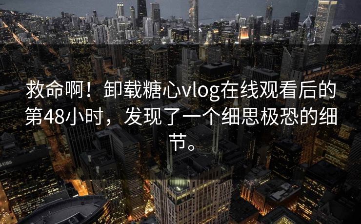 救命啊！卸载糖心vlog在线观看后的第48小时，发现了一个细思极恐的细节。