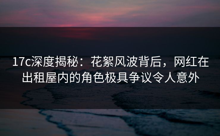 17c深度揭秘：花絮风波背后，网红在出租屋内的角色极具争议令人意外