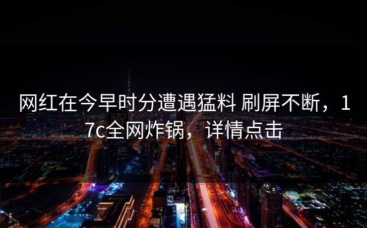 网红在今早时分遭遇猛料 刷屏不断，17c全网炸锅，详情点击