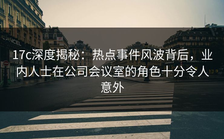 17c深度揭秘：热点事件风波背后，业内人士在公司会议室的角色十分令人意外