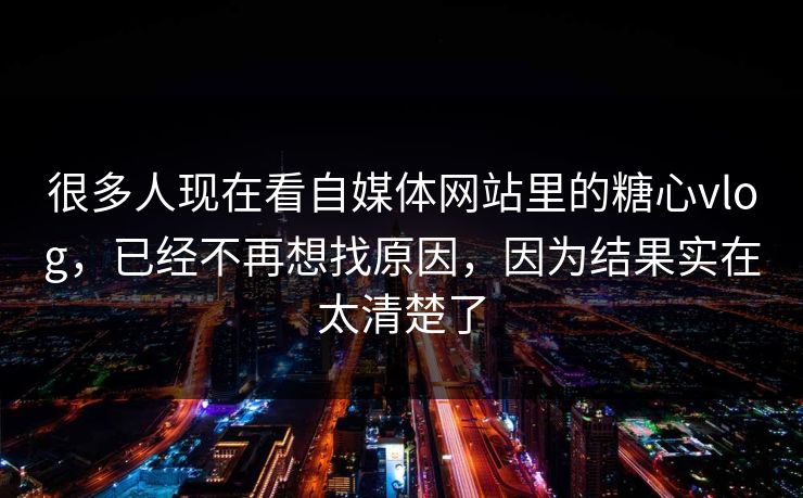 很多人现在看自媒体网站里的糖心vlog，已经不再想找原因，因为结果实在太清楚了