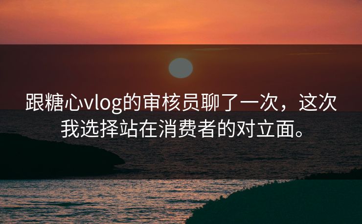 跟糖心vlog的审核员聊了一次，这次我选择站在消费者的对立面。