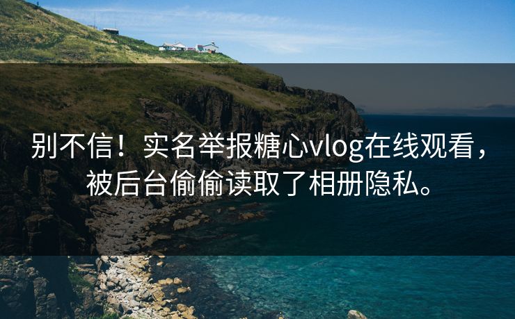 别不信！实名举报糖心vlog在线观看，被后台偷偷读取了相册隐私。