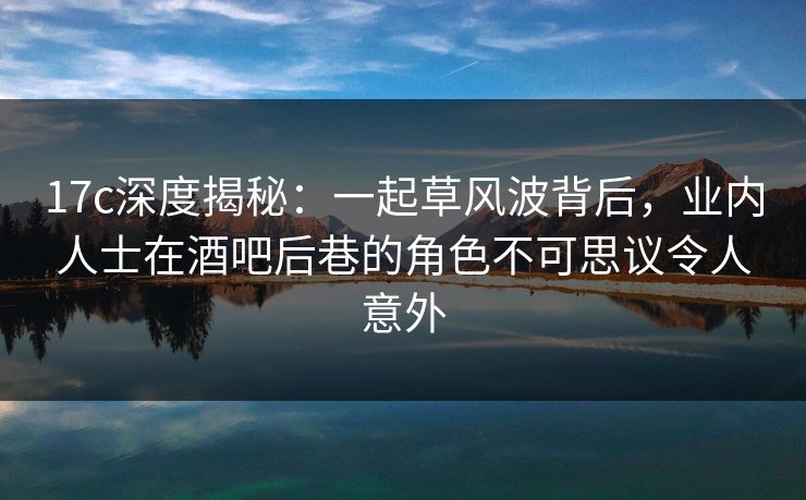 17c深度揭秘：一起草风波背后，业内人士在酒吧后巷的角色不可思议令人意外